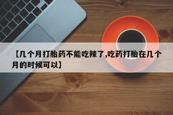 药流药联系微信【几个月打胎药不能吃辣了,吃药打胎在几个月的时候可以】