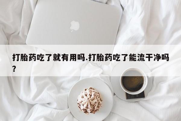 药流药联系微信打胎药吃了就有用吗.打胎药吃了能流干净吗？
