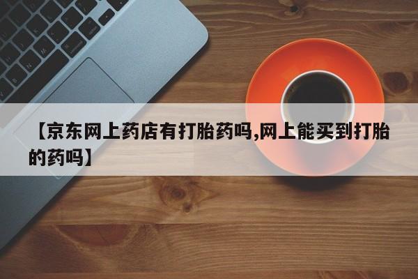 药流药联系微信【京东网上药店有打胎药吗,网上能买到打胎的药吗】