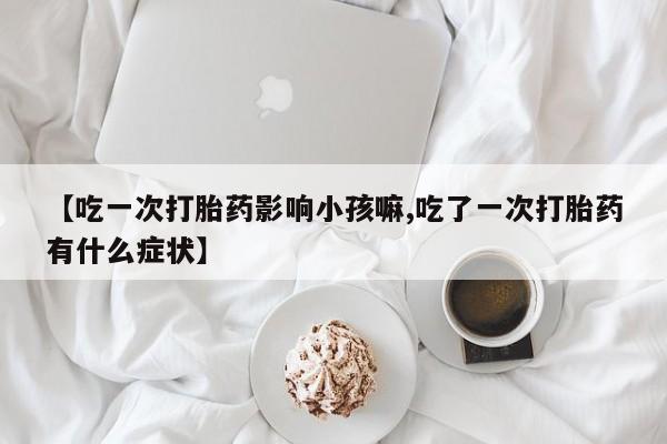 药流药联系微信【吃一次打胎药影响小孩嘛,吃了一次打胎药有什么症状】