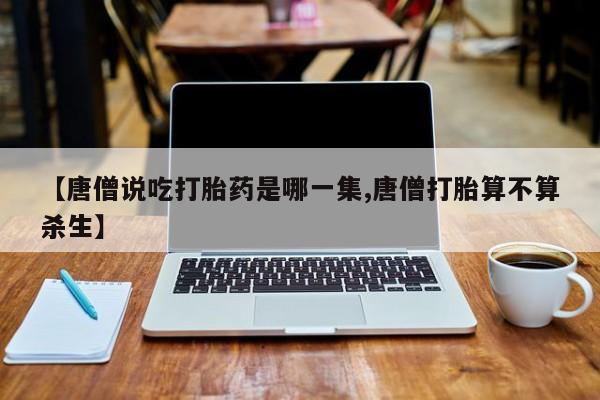 药流药联系微信【唐僧说吃打胎药是哪一集,唐僧打胎算不算杀生】