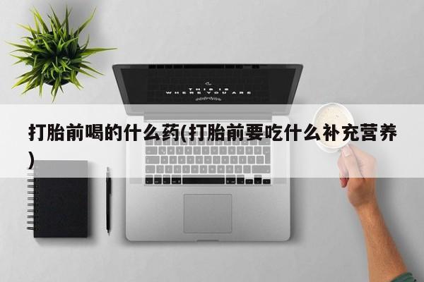 药流药联系微信打胎前喝的什么药(打胎前要吃什么补充营养)