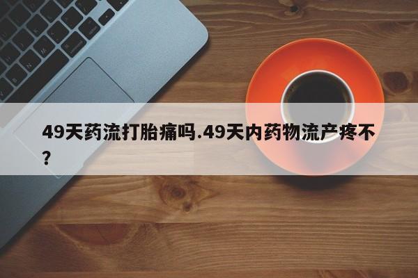 药流药联系微信49天药流打胎痛吗.49天内药物流产疼不?