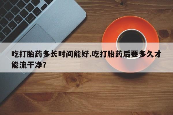 药流药联系微信吃打胎药多长时间能好.吃打胎药后要多久才能流干净？