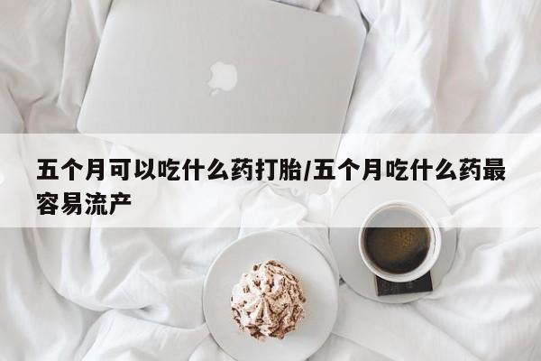 药流药联系微信五个月可以吃什么药打胎/五个月吃什么药最容易流产