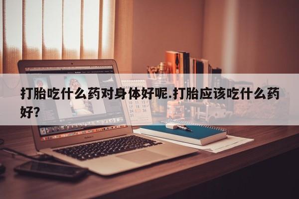 药流药联系微信打胎吃什么药对身体好呢.打胎应该吃什么药好？