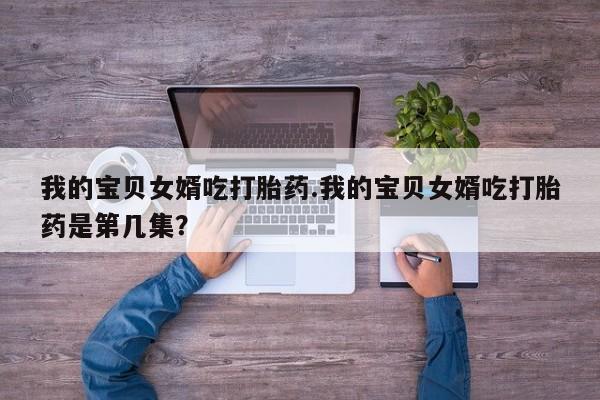 药流药联系微信我的宝贝女婿吃打胎药.我的宝贝女婿吃打胎药是第几集？