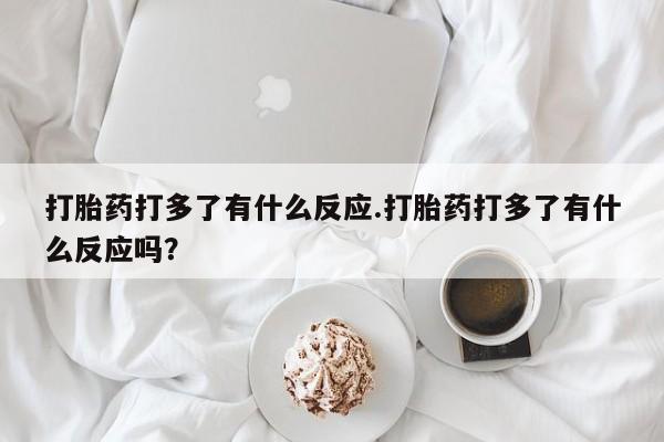 药流药联系微信打胎药打多了有什么反应.打胎药打多了有什么反应吗?