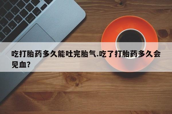 药流药联系微信吃打胎药多久能吐完胎气.吃了打胎药多久会见血？