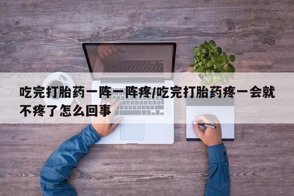 药流药联系微信吃完打胎药一阵一阵疼/吃完打胎药疼一会就不疼了怎么回事