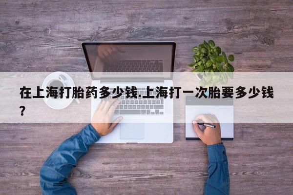 药流药联系微信在上海打胎药多少钱.上海打一次胎要多少钱？