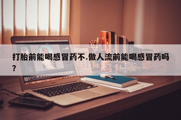 药流药联系微信打胎前能喝感冒药不.做人流前能喝感冒药吗？
