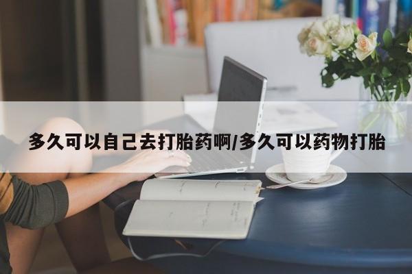 药流药联系微信多久可以自己去打胎药啊/多久可以药物打胎