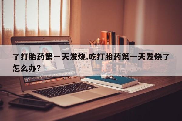 药流药联系微信了打胎药第一天发烧.吃打胎药第一天发烧了怎么办？