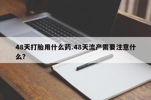 药流药联系微信48天打胎用什么药.48天流产需要注意什么？