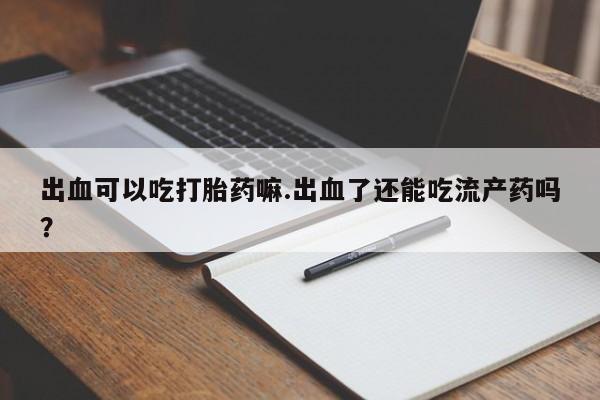 药流药联系微信出血可以吃打胎药嘛.出血了还能吃流产药吗？
