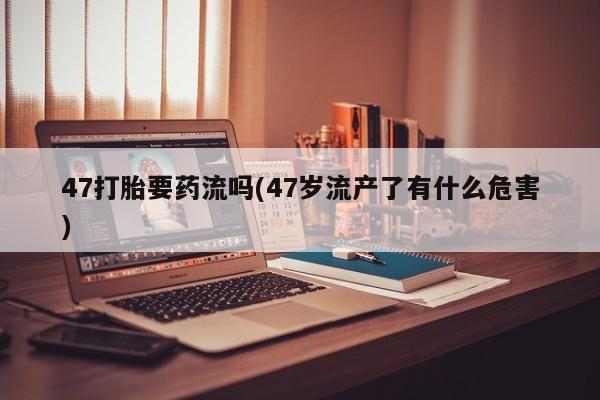 药流药联系微信47打胎要药流吗(47岁流产了有什么危害)