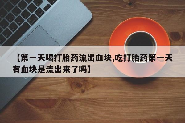 药流药联系微信【第一天喝打胎药流出血块,吃打胎药第一天有血块是流出来了吗】