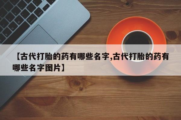 药流药联系微信【古代打胎的药有哪些名字,古代打胎的药有哪些名字图片】