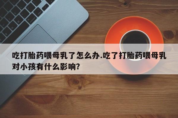 药流药联系微信吃打胎药喂母乳了怎么办.吃了打胎药喂母乳对小孩有什么影响？