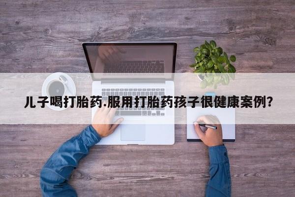 药流药联系微信儿子喝打胎药.服用打胎药孩子很健康案例?