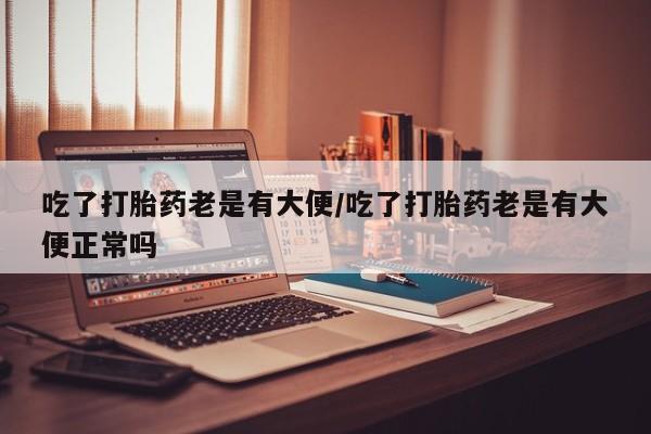 药流药联系微信吃了打胎药老是有大便/吃了打胎药老是有大便正常吗