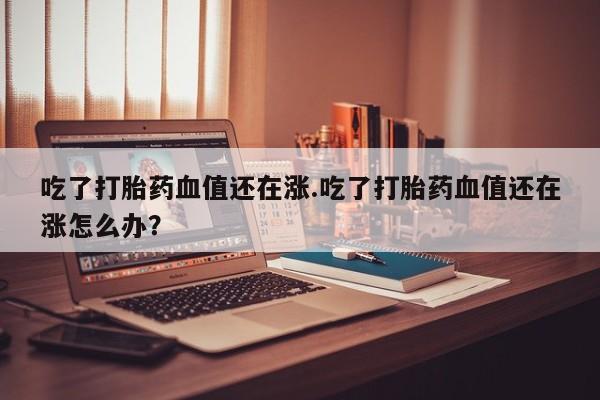 药流药联系微信吃了打胎药血值还在涨.吃了打胎药血值还在涨怎么办？