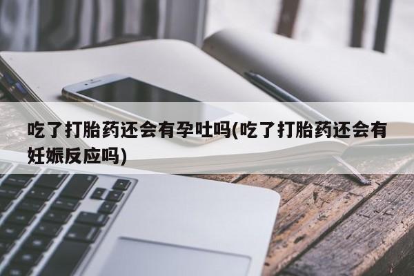 药流药联系微信吃了打胎药还会有孕吐吗(吃了打胎药还会有妊娠反应吗)