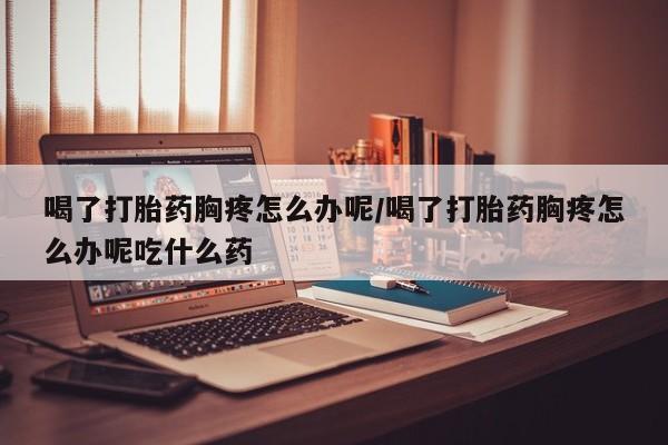 药流药联系微信喝了打胎药胸疼怎么办呢/喝了打胎药胸疼怎么办呢吃什么药