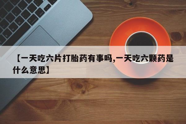 药流药联系微信【一天吃六片打胎药有事吗,一天吃六颗药是什么意思】