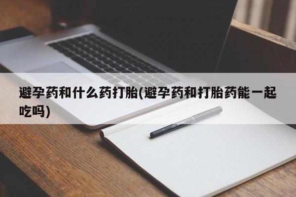 药流药联系微信避孕药和什么药打胎(避孕药和打胎药能一起吃吗)