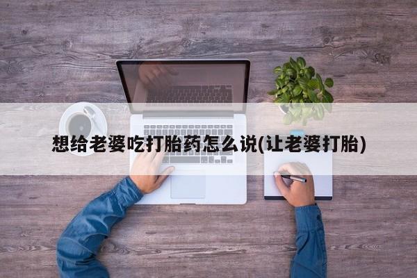 药流药联系微信想给老婆吃打胎药怎么说(让老婆打胎)
