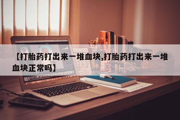 药流药联系微信【打胎药打出来一堆血块,打胎药打出来一堆血块正常吗】