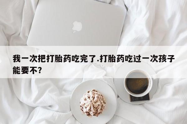 药流药联系微信我一次把打胎药吃完了.打胎药吃过一次孩子能要不？
