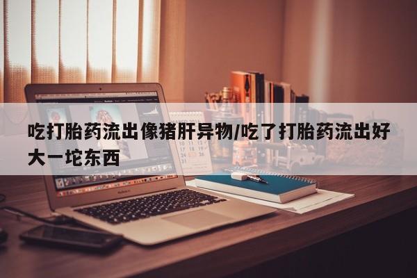 药流药联系微信吃打胎药流出像猪肝异物/吃了打胎药流出好大一坨东西