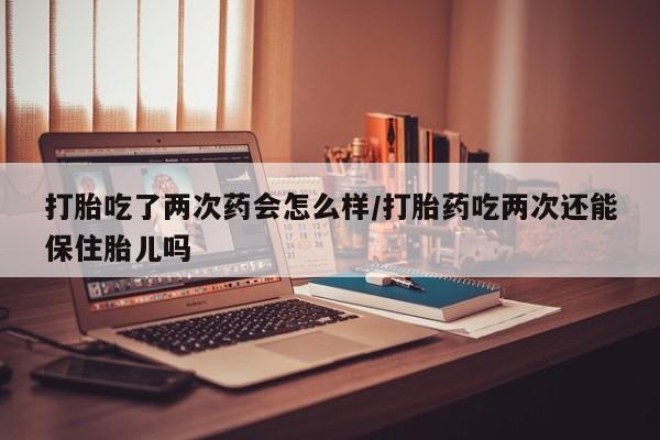 药流药联系微信打胎吃了两次药会怎么样/打胎药吃两次还能保住胎儿吗