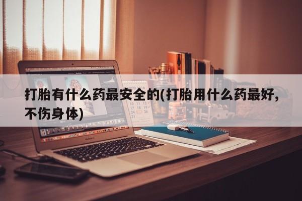 药流药联系微信打胎有什么药最安全的(打胎用什么药最好,不伤身体)