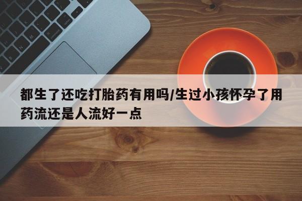 药流药联系微信都生了还吃打胎药有用吗/生过小孩怀孕了用药流还是人流好一点