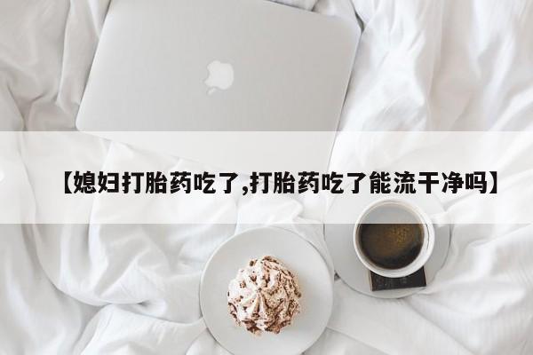 药流药联系微信【媳妇打胎药吃了,打胎药吃了能流干净吗】