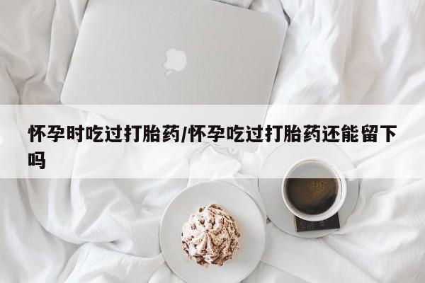 药流药联系微信怀孕时吃过打胎药/怀孕吃过打胎药还能留下吗