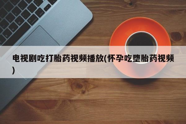 药流药联系微信电视剧吃打胎药视频播放(怀孕吃堕胎药视频)