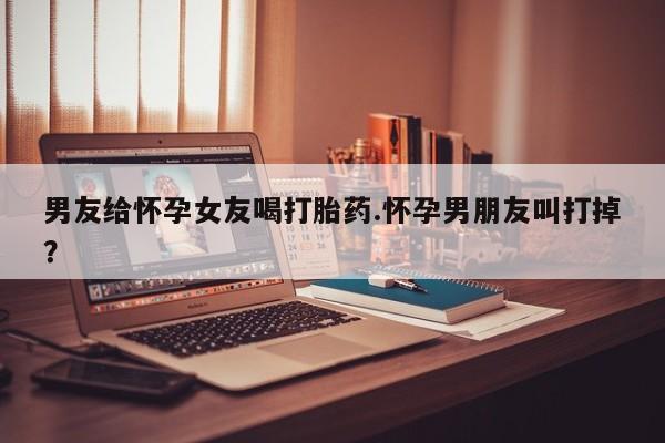 药流药联系微信男友给怀孕女友喝打胎药.怀孕男朋友叫打掉？