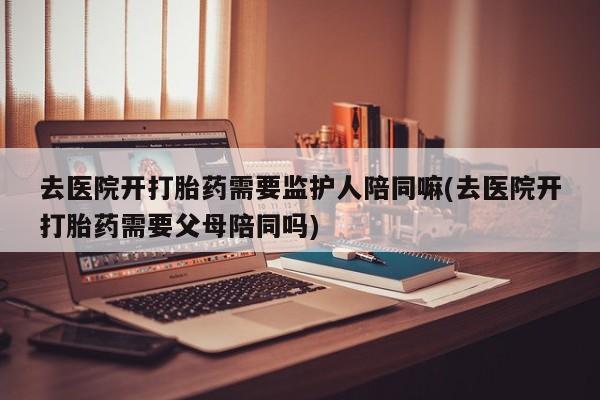 药流药联系微信去医院开打胎药需要监护人陪同嘛(去医院开打胎药需要父母陪同吗)