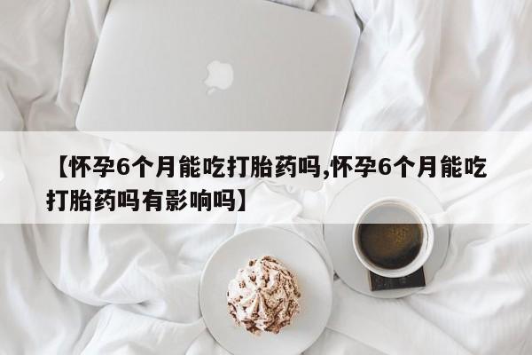 药流药联系微信【怀孕6个月能吃打胎药吗,怀孕6个月能吃打胎药吗有影响吗】