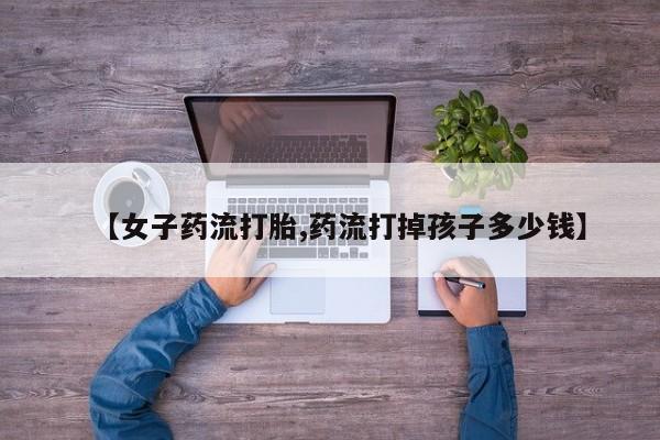 药流药联系微信【女子药流打胎,药流打掉孩子多少钱】