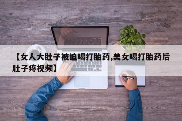 药流药联系微信【女人大肚子被迫喝打胎药,美女喝打胎药后肚子疼视频】