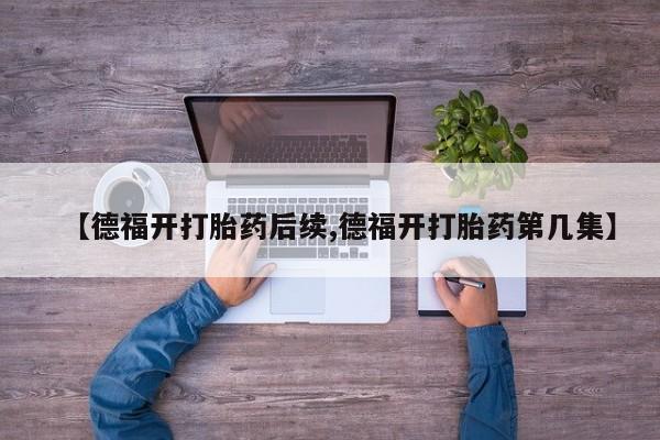 药流药联系微信【德福开打胎药后续,德福开打胎药第几集】
