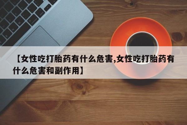 药流药联系微信【女性吃打胎药有什么危害,女性吃打胎药有什么危害和副作用】