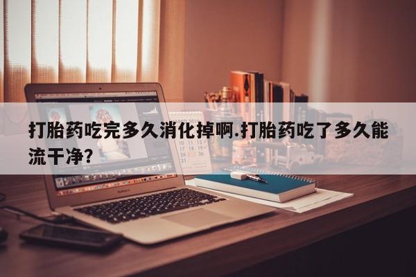 药流药联系微信打胎药吃完多久消化掉啊.打胎药吃了多久能流干净？