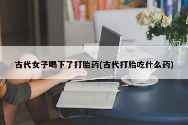 药流药联系微信古代女子喝下了打胎药(古代打胎吃什么药)